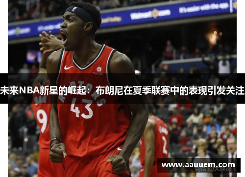 未来NBA新星的崛起：布朗尼在夏季联赛中的表现引发关注