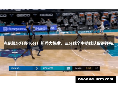 克尼佩尔狂轰16分！新秀大爆发，三分球全中助球队取得领先。